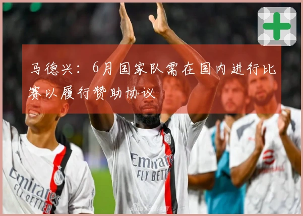 马德兴：6月国家队需在国内进行比赛以履行赞助协议