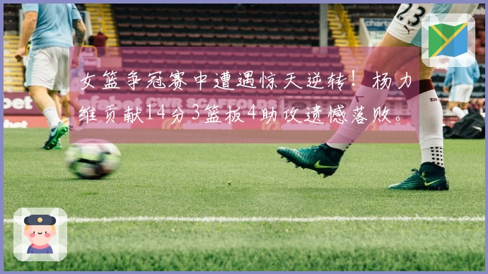 女篮争冠赛中遭遇惊天逆转！杨力维贡献14分3篮板4助攻遗憾落败。