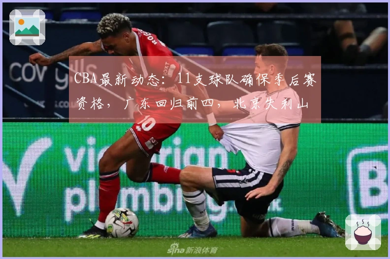 CBA最新动态：11支球队确保季后赛资格，广东回归前四，北京失利山东遭遇连败