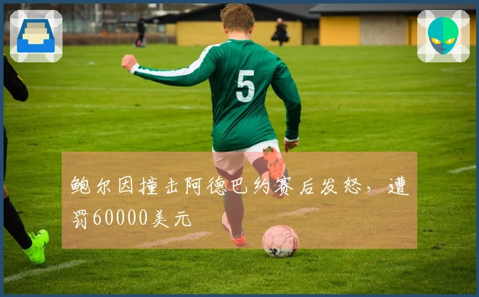 鲍尔因撞击阿德巴约赛后发怒，遭罚60000美元