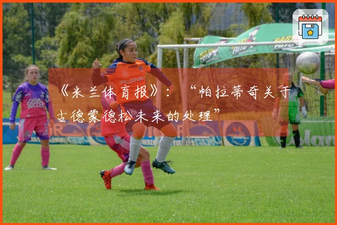 《米兰体育报》：“帕拉蒂奇关于古德蒙德松未来的处理”