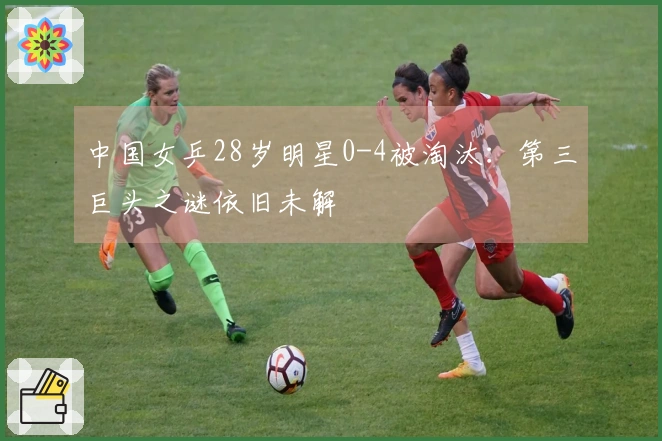 中国女乒28岁明星0-4被淘汰：第三巨头之谜依旧未解