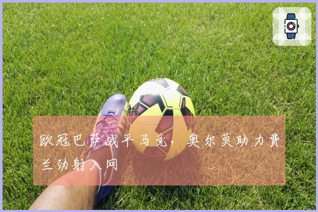 欧冠巴萨战平马竞，奥尔莫助力费兰劲射入网